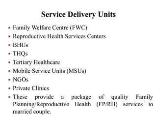 Service Delivery Units
 Family Welfare Centre (FWC)
 Reproductive Health Services Centers
 BHUs
 THQs
 Tertiary Healthcare
 Mobile Service Units (MSUs)
 NGOs
 Private Clinics
 These provide a package of quality Family
Planning/Reproductive Health (FP/RH) services to
married couple.
 