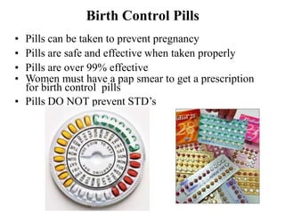 Birth Control Pills
• Pills can be taken to prevent pregnancy
• Pills are safe and effective when taken properly
• Pills are over 99% effective
• Women must have a pap smear to get a prescription
for birth control pills
• Pills DO NOT prevent STD’s
 