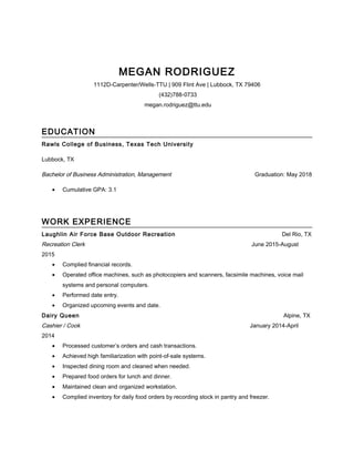 MEGAN RODRIGUEZ
1112D-Carpenter/Wells-TTU | 909 Flint Ave | Lubbock, TX 79406
(432)788-0733
megan.rodriguez@ttu.edu
EDUCATION
Rawls College of Business, Texas Tech University
Lubbock, TX
Bachelor of Business Administration, Management Graduation: May 2018
• Cumulative GPA: 3.1
WORK EXPERIENCE
Laughlin Air Force Base Outdoor Recreation Del Rio, TX
Recreation Clerk June 2015-August
2015
• Complied financial records.
• Operated office machines, such as photocopiers and scanners, facsimile machines, voice mail
systems and personal computers.
• Performed date entry.
• Organized upcoming events and date.
Dairy Queen Alpine, TX
Cashier / Cook January 2014-April
2014
• Processed customer’s orders and cash transactions.
• Achieved high familiarization with point-of-sale systems.
• Inspected dining room and cleaned when needed.
• Prepared food orders for lunch and dinner.
• Maintained clean and organized workstation.
• Complied inventory for daily food orders by recording stock in pantry and freezer.
 