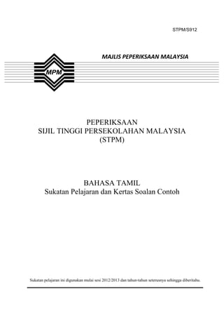 STPM/S912




                                          MAJLIS PEPERIKSAAN MALAYSIA




                 PEPERIKSAAN
    SIJIL TINGGI PERSEKOLAHAN MALAYSIA
                    (STPM)




                    BAHASA TAMIL
        Sukatan Pelajaran dan Kertas Soalan Contoh




Sukatan pelajaran ini digunakan mulai sesi 2012/2013 dan tahun-tahun seterusnya sehingga diberitahu.



                                              1
 