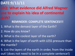 DATE:9/13/11LEQ: What evidence did Alfred Wagner use to explain his idea of continental drift? REMINDER: COMPLETE SENTENCES!!! 1. What is the densest layer of the Earth?  2. How do you know? 3. What is the coolest layer of the earth? 4. What is the layer of earth with LESS pressure than the mantle? 5. List the layers of the earth in order, from the inside out! (does not need to be in a complete sentence!) 