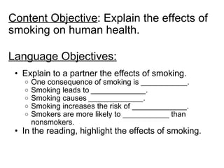Content Objective : Explain the effects of smoking on human health. Language Objectives: Explain to a partner the effects of smoking. One consequence of smoking is ___________. Smoking leads to  _____________. Smoking causes  _____________. Smoking increases the risk of _____________. Smokers are more likely to ___________ than nonsmokers . In the reading, highlight the effects of smoking. 