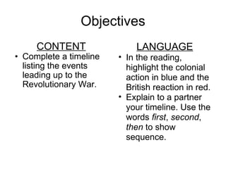 Objectives CONTENT Complete a timeline listing the events leading up to the Revolutionary War. LANGUAGE In the reading, highlight the colonial action in blue and the British reaction in red. Explain to a partner your timeline. Use the words  first ,  second ,  then  to show sequence. 