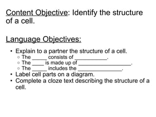 Content Objective : Identify the structure of a cell.  Language Objectives: Explain to a partner the structure of a cell.  The _____ consists of ___________. The ____ is made up of _____ _____________. The _____ includes the _______________. Label cell parts on a diagram. Complete a cloze text describing the structure of a cell.  