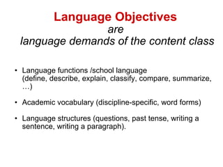 Language Objectives   are  language demands of the content class Language functions /school language  (define, describe, explain, classify, compare, summarize, …)  Academic vocabulary (discipline-specific, word forms) Language structures (questions, past tense, writing a sentence, writing a paragraph). 