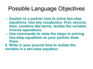 Possible Language Objectives Explain to a partner how to solve two-step equations. Use key vocabulary: first, second, then, combine like terms, isolate the variable, inverse operations. Use commands to state the steps in solving two-step equations as your partner does them.  3. Write in your journal how to isolate the variable in a two-step equation. 