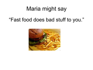 Maria might say “ Fast food does bad stuff to you.” 