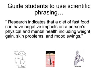 Guide students to use scientific phrasing… “  Research indicates that a diet of fast food can have negative impacts on a person’s physical and mental health including weight gain, skin problems, and mood swings.” 