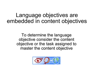 Language objectives are embedded in content objectives To determine the language objective consider the content objective or the task assigned to master the content objective 