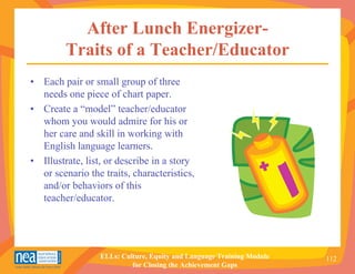 After Lunch Energizer-
         Traits of a Teacher/Educator
• Each pair or small group of three
  needs one piece of chart paper.
• Create a “model” teacher/educator
  whom you would admire for his or
  her care and skill in working with
  English language learners.
• Illustrate, list, or describe in a story
  or scenario the traits, characteristics,
  and/or behaviors of this
  teacher/educator.




                 ELLs: Culture, Equity and Language Training Module   112
                          for Closing the Achievement Gaps
 