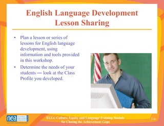 English Language Development
             Lesson Sharing
• Plan a lesson or series of
  lessons for English language
  development, using
  information and tools provided
  in this workshop.
• Determine the needs of your
  students — look at the Class
  Profile you developed.




               ELLs: Culture, Equity and Language Training Module   114
                        for Closing the Achievement Gaps
 