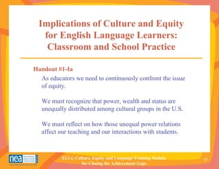 Implications of Culture and Equity
   for English Language Learners:
    Classroom and School Practice

Handout #1-Ia
  As educators we need to continuously confront the issue
  of equity.

   We must recognize that power, wealth and status are
   unequally distributed among cultural groups in the U.S.

   We must reflect on how those unequal power relations
   affect our teaching and our interactions with students.



           ELLs: Culture, Equity and Language Training Module   15
                    for Closing the Achievement Gaps
 