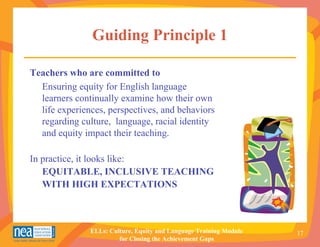 Guiding Principle 1

Teachers who are committed to
  Ensuring equity for English language
  learners continually examine how their own
  life experiences, perspectives, and behaviors
  regarding culture, language, racial identity
  and equity impact their teaching.

In practice, it looks like:
   EQUITABLE, INCLUSIVE TEACHING
   WITH HIGH EXPECTATIONS



               ELLs: Culture, Equity and Language Training Module   17
                        for Closing the Achievement Gaps
 