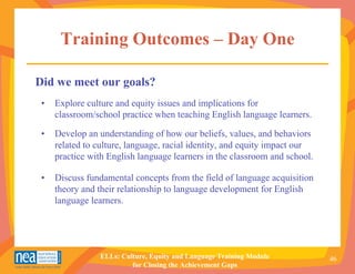 Training Outcomes – Day One

Did we meet our goals?
 •   Explore culture and equity issues and implications for
     classroom/school practice when teaching English language learners.

 •   Develop an understanding of how our beliefs, values, and behaviors
     related to culture, language, racial identity, and equity impact our
     practice with English language learners in the classroom and school.

 •   Discuss fundamental concepts from the field of language acquisition
     theory and their relationship to language development for English
     language learners.




                ELLs: Culture, Equity and Language Training Module          46
                         for Closing the Achievement Gaps
 