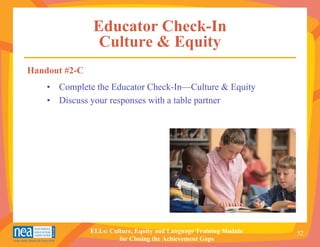Educator Check-In
                Culture & Equity
Handout #2-C
    • Complete the Educator Check-In—Culture & Equity
    • Discuss your responses with a table partner




               ELLs: Culture, Equity and Language Training Module   52
                        for Closing the Achievement Gaps
 