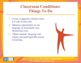 Classroom Conditions:
               Things To Do
• Create a supportive climate where
  it is safe to take risks.
• Optimize opportunities to use
  language in meaningful, non-
  threatening ways.
• Affirm students’ language and
  culture and equal/equitable access
  to learning.




              ELLs: Culture, Equity and Language Training Module   77
                       for Closing the Achievement Gaps
 