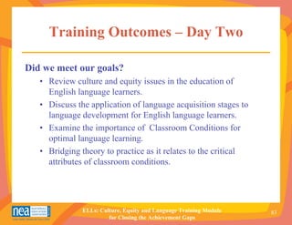 Training Outcomes – Day Two

Did we meet our goals?
   • Review culture and equity issues in the education of
     English language learners.
   • Discuss the application of language acquisition stages to
     language development for English language learners.
   • Examine the importance of Classroom Conditions for
     optimal language learning.
   • Bridging theory to practice as it relates to the critical
     attributes of classroom conditions.




               ELLs: Culture, Equity and Language Training Module   83
                        for Closing the Achievement Gaps
 