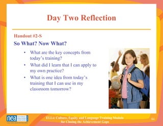 Day Two Reflection

Handout #2-S
So What? Now What?
    • What are the key concepts from
      today’s training?
    • What did I learn that I can apply to
      my own practice?
    • What is one idea from today’s
      training that I can use in my
      classroom tomorrow?




               ELLs: Culture, Equity and Language Training Module   84
                        for Closing the Achievement Gaps
 