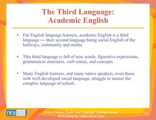 The Third Language:
              Academic English
• For English language learners, academic English is a third
  language — their second language being social English of the
  hallways, community and media.

• This third language is full of new words, figurative expressions,
  grammatical structures, verb tenses, and concepts.

• Many English learners, and many native speakers, even those
  with well-developed social language, struggle to master the
  complex language of school.




              ELLs: Culture, Equity and Language Training Module      89
                       for Closing the Achievement Gaps
 
