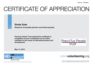 Certificate of Appreciation
United Nations Volunteers is administered by the United Nations Development Programme (UNDP)
onlinevolunteering.org
This online volunteering collaboration was enabled through the Online Volunteering
service of the United Nations Volunteers programme according to its Terms of Use
Shade Sade
Research of possible partners and draft proposals
Precious Pearls Trust awards this certificate in
recognition of your contribution as an online
volunteer to the cause of international peace and
development.
May 13, 2016
Reference: 1112201/60677
 