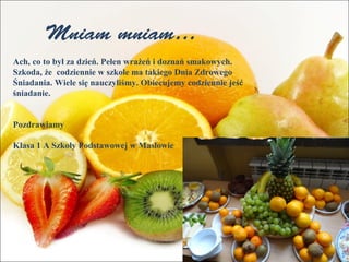 Mniam mniam… 
Ach, co to był za dzień. Pełen wrażeń i doznań smakowych. 
Szkoda, że codziennie w szkole ma takiego Dnia Zdrowego 
Śniadania. Wiele się nauczyliśmy. Obiecujemy codziennie jeść 
śniadanie. 
Pozdrawiamy 
Klasa 1 A Szkoły Podstawowej w Masłowie 
