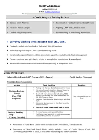 MUDIT AGGARWAL
Mobile: 9990243968
E-Mail: Mudit21a@gmail.com
~ Credit Analyst – Banking Sector ~
ϒ Balance Sheet Analysis
ϒ Financial Ratios Analysis
ϒ Credit Rating Computation
ϒ Assessment of Fund & Non-Fund Based Credits
ϒ Preparing CMA and Appraisal Notes
ϒ Recommending to Sanctioning Authorities
 Currently working with IndusInd Bank Ltd., Delhi.
 Previously, worked with State Bank of Hyderabad, H.O. @Hyderabad.
 Sound working knowledge in Credit Domain of banking sector
 Exceptionally organized track record that demonstrates regularity, punctuality and effective management.
 Possess exceptional team spirit thereby helping in accomplishing organizational & personal goals.
 An effective communicator with excellent relationship building & interpersonal skills.
WORK EXPERIENCE
IndusInd Bank Limited (18th
February 2015 - Present) Credit Analyst (Manager)
Present [In-Hand Assignments]
 Assessment of Fund Based Limits which includes Cash Credit Limits, Term Loans etc.
 Assessment of Non-Fund Based Limits which includes Letter of Credit, Buyers Credit, Bill
Discounting under letter of credit, Lease rental discounting and Bank Guarantee.
Section Task Handling Duration
Business Banking
Group
[New SME
Proposals]
 Meeting with the new clients to discuss their needs
 Extracting financial ratios from Balance Sheets to
check eligibility with banking parameters
 Check with internal/external credit rating, CIBIL
reports, RBI defaulter list, Bank Defaulter list and
RBI SMA Accounts Check
 Preparing Credit Appraisal Note to Log-in with Risk
Dept.
 Addressing Queries raised by Risk Dept to get the
proposal sanction
 INR 25.00 lacs< Ticket size< INR 10.00 Cr
From February 2015 to till
date.
Business Banking
Group
[Existing Portfolio]
 To renew/review existing credit facilities
 Modifications and approvals in existing cases as per
needs and requirments of customer
 