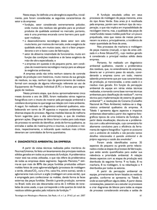 Nesta etapa, foi definida uma abrangência específica, inicial-                         A fundição estudada utiliza em seus
mente, pois foram consideradas as seguintes características do                         processos de moldagem de peças menores, areia
setor e da empresa:                                                                    do tipo Areia Verde. Esta areia já é reutilizada
       •	fundição, setor considerado extremamente poluidor,                            pela empresa, porém sem nenhum tipo de recu-
          onde muitos dos resíduos são gerados para se produzir                        peração, o que não implica em impossibilidade de
          produtos de qualidade aceitável no mercado; portanto,                        reciclagem interna, mas, a qualidade das peças de
          esta é uma premissa encarada como barreira para qual-                        metal fundido nesses moldes pode ficar um pouco
          quer mudança;                                                                prejudicada, visto que restos de metais perma-
       •	o desenvolvimento tecnológico deste setor tem sido                            necem na areia e, principalmente, a incidência de
          muito lento, por motivos de mercado, onde a exigência de                     maior quantidade de finos de areia.
          qualidade ainda, em muitos casos, não é o fator prepon-                              Nos processos de macharia e moldagem
          derante e sim o baixo custo de fabricação;                                   de peças maiores (manual), o tipo de areia utili-
       •	setor de altíssima rotatividade de funcionários, muito em                     zada é a Areia Silicato/CO2, cujo resíduo gerado
          função das condições insalubres e de baixa exigência de                      é considerado o principal resíduo sólido desta
          mão-de-obra especializada; e                                                 empresa.
       •	a empresa em questão é de pequeno porte, sem condi-                                   Portanto, foi realizado um diagnóstico
          ções de investimento tecnológico maciço para se adequar                      ambiental qualitativo, visando a problemática
          às exigências ambientais.                                                    dos resíduos, que, no entendimento da empresa,
                                                                                       deveria ser o primeiro passo do estudo, consi-
        A empresa ainda não tinha nenhum sistema de controle
                                                                                       derando a empresa como um todo, mesmo
regular da produção com históricos, muito menos da sua geração
                                                                                       sabendo previamente que por suas características
de resíduos, ou seja, nenhum tipo de gerenciamento de resíduos
                                                                                       de produção, já mencionadas, a areia usada é o
formal com exceção de alguma informação referente ao uso de
                                                                                       resíduo mais gerado. Em função da percepção
Equipamento de Proteção Individual (E.P e lixeiras para segre-
                                           .I.)
                                                                                       ambiental da equipe em várias visitas técnicas
gação de resíduos.
                                                                                       realizadas, e tomando como base normas técnicas
        Nesta primeira etapa, que durou aproximadamente cinco
                                                                                       ambientais para classificação de resíduos(8), norma
meses durante o ano de 2005, foram realizados vários registros                         técnica para implementação de sistema de gestão
fotográficos com o intuito de mostrar pela percepção ambiental o                       ambiental(10), e resoluções do Conama (Conselho
cotidiano da empresa no que tange sua relação com meio ambiente.                       Nacional de Meio Ambiente) realizou-se o diag-
A seguir, foi realizado um diagnóstico ambiental qualitativo, esta-                    nóstico ambiental qualitativo da empresa. A
belecendo em torno de 39 aspectos e impactos ambientais nas                            Tabela  1 apresenta alguns aspectos e impactos
diversas etapas do processo. Algumas medidas básicas de melhoria                       ambientais observados a partir dos registros foto-
foram sugeridas para a alta administração, e que de imediato                           gráficos típicos de uma indústria de fundição. A
geraram ações. Diagramas de bloco foram criados para cada etapa                        partir desta visualização, discutiu-se a problemá-
do processo no sentido de identificar, ainda de forma qualitativa, as                  tica com a alta administração, cujo comentário foi
entradas e saídas de matéria-prima e insumos, e produtos e resí-                       altamente conclusivo para a eficiência da ferra-
duos, respectivamente, e indicando quais resíduos mais críticos                        menta de registro fotográfico “a gente se acostuma
deveriam ser controlados de forma quantitativa.                                        com o ambiente de trabalho e não percebe tantos
                                                                                       detalhes relacionados à questão ambiental e da
                                                                                       própria segurança e saúde dos envolvidos”.
4	 DIAGNÓSTICO AMBIENTAL DA EMPRESA                                                            Foram ainda identificados outros 35
                                                                                       aspectos de pequeno ou grande porte relacio-
       A partir de visitas técnicas realizadas pelos membros do                        nados a todas as etapas do processo de fabricação,
Nucmat/Unisinos, foi feito um levantamento dos principais resíduos                     que estão sendo quantificados para avaliar sua
sólidos gerados em todos os processos da fundição. A problemática                      relevância e prioridade ambiental. A relação
maior está nas areias utilizadas, o que não difere da problemática                     destes aspectos com as etapas de produção está
de todas as empresas deste segmento. Segundo Mariotto,(6) esti-                        distribuída da seguinte forma: 9 na fusão, 8 na
ma-se que mais de 80% das peças fundidas produzidas utilizam                           macharia, 8 na moldagem, 6 na rebarbação e 4
moldes feitos de areia aglomerada/ligada (processos de moldagem                        distribuídos por todos os setores.
a verde, silicato/CO2, cura a frio, caixa fria, entre outras), sendo o                         A partir da percepção ambiental da
aglomerante mais comum a argila (moldagem em areia verde), que                         equipe, primeiramente foram listados os resíduos
é empregada para confeccionar os moldes, dando forma às faces                          gerados, conforme se apresenta na Tabela 2,
externas das peças fundidas. Devido à grande produção, somente                         onde se exemplificam alguns deles. A partir destas
no Brasil, todo ano são descartadas cerca de 2 milhões de tone-                        constatações, passaram-se a estudar os processos
ladas de areia usada, o que corresponde a três quartos do total de                     e criar diagramas de blocos para todas as etapas
resíduos sólidos gerados pela indústria de fundição.(7)                                de processo considerando entradas e saídas de
Tecnologia em Metalurgia e Materiais, São Paulo, v.4, n.1, p. 59-63, jul.-set. 2007	                                                   61
 
