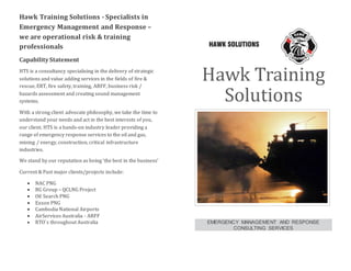 Hawk Training Solutions - Specialists in
Emergency Management and Response –
we are operational risk & training
professionals
Capability Statement
HTS is a consultancy specialising in the delivery of strategic
solutions and value adding services in the fields of fire &
rescue, ERT, fire safety, training, ARFF, business risk /
hazards assessment and creating sound management
systems.
With a strong client advocate philosophy, we take the time to
understand your needs and act in the best interests of you,
our client. HTS is a hands-on industry leader providing a
range of emergency response services to the oil and gas,
mining / energy, construction, critical infrastructure
industries.
We stand by our reputation as being ‘the best in the business’
Current & Past major clients/projects include:
 NAC PNG
 BG Group – QCLNG Project
 Oil Search PNG
 Exxon PNG
 Cambodia National Airports
 AirServices Australia - ARFF
 RTO`s throughout Australia
Hawk Training
Solutions
EMERGENCY MANAGEMENT AND RESPONSE
CONSULTING SERVICES
 