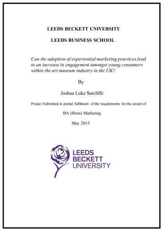 LEEDS BECKETT UNIVERSITY
LEEDS BUSINESS SCHOOL
Can the adoption of experiential marketing practices lead
to an increase in engagement amongst young consumers
within the art museum industry in the UK?
By
Joshua Luke Sutcliffe
Project Submitted in partial fulfilment of the requirements for the award of
BA (Hons) Marketing
May 2015
 