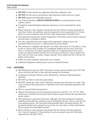 9132 Portable IR Calibrator
User’s Guide

DO NOT use this unit for any application other than calibration work.
DO NOT use this unit in environments other than those listed in the user’s guide.
DO NOT operate near flammable materials.
Use of this instrument at HIGH TEMPERATURES for extended periods of time
requires caution.
Completely unattended high temperature operation is not recommended for safety
reasons.
Before initial use, after transport, and anytime the dry-well has not been energized for
more than 10 days, the calibrator must be energized for a dry-out period of 1 to 2 hours
before it can be assumed to meet all of the safety requirements of the IEC1010-1.
The instrument can generate extreme temperatures. Precautions must be taken to prevent
personal injury or damage to objects.
Use only a grounded AC mains supply of the appropriate voltage to power the
instrument. Refer to Section 3.1, Specifications for power details.
The instrument is equipped with operator accessible system fuses. If a fuse blows, it may
be due to a power surge or failure of a component. Replace the fuse once. If the fuse
blows a second time, it is likely caused by failure of a component part. If this occurs,
contact an Authorized Hart Scientific Service Center (see Section ). Always replace the
fuse with one of the same rating, voltage, and type. Never replace the fuse with one of a
higher current rating.
Follow all safety guidelines listed in the user’s manual.
Calibration Equipment should only be used by Trained Personnel.
1.3.2	 CAUTIONS
DO NOT plug the unit into 230V if the heater switches and fuse holder read 115V. This
action will cause the fuses to blow and may damage the instrument.
Components and heater lifetime can be shortened by continuous high temperature
operation.
DO NOT use fluids to clean the target surface.
DO NOT change the values of the calibration constants from the factory set values. The
correct setting of these parameters is important to the safety and proper operation of the
calibrator.
DO use a ground fault interrupt device.
Operate the instrument in room temperatures between 5 and 50°C. (41–122° F). Allow
sufficient air circulation by leaving at least 6 inches of space between the instrument and
nearby objects.
The instrument is a precision instrument. Although is has been designed for optimum
durability and trouble free operation, it must be handled with care. Always carry the unit
in an upright position. The convenient fold-up handle allows one hand carrying. The
instrument should not be operated in excessively wet, oily, dusty, or dirty environments.
Do not operate near flammable materials.
Before initial use, after transport, and anytime the dry-well has not been energized
for a “dry-out” period of 1-2 hours before it can be assumed to meet all of the safety
requirements of the IEC 1010-1.
●
●
●
●
●
●
●
●
●
●
●
●
●
●
●
●
●
●
●
 