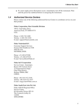 1 Before You Start
If a main supply power fluctuation occurs, immediately turn off the instrument. Wait
until the power has stabilized before re-energizing the instrument.
1.4	 Authorized Service Centers
Please contact one of the following authorized Service Centers to coordinate service on your
Hart product:
Fluke Corporation, Hart Scientific Division
799 E. Utah Valley Drive
American Fork, UT 84003-9775
USA
Phone: +1.801.763.1600
Telefax: +1.801.763.1010
E-mail: support@hartscientific.com
Fluke Nederland B.V.
Customer Support Services
Science Park Eindhoven 5108
5692 EC Son
NETHERLANDS
Phone: +31-402-675300
Telefax: +31-402-675321
E-mail: ServiceDesk@fluke.nl
Fluke Int’l Corporation
Service Center - Instrimpex
Room 2301 Sciteck Tower
22 Jianguomenwai Dajie
Chao Yang District
Beijing 100004, PRC
CHINA
Phone: +86-10-6-512-3436
Telefax: +86-10-6-512-3437
E-mail: xingye.han@fluke.com.cn
Fluke South East Asia Pte Ltd.
Fluke ASEAN Regional Office
Service Center
60 Alexandra Terrace #03-16
The Comtech (Lobby D)
118502
SINGAPORE
●
 