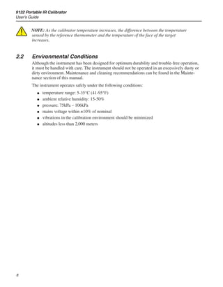 9132 Portable IR Calibrator
User’s Guide

NOTE: As the calibrator temperature increases, the difference between the temperature
sensed by the reference thermometer and the temperature of the face of the target
increases.
2.2	 Environmental Conditions
Although the instrument has been designed for optimum durability and trouble-free operation,
it must be handled with care. The instrument should not be operated in an excessively dusty or
dirty environment. Maintenance and cleaning recommendations can be found in the Mainte-
nance section of this manual.
The instrument operates safely under the following conditions:
temperature range: 5-35°C (41-95°F)
ambient relative humidity: 15-50%
pressure: 75kPa – 106kPa
mains voltage within ±10% of nominal
vibrations in the calibration environment should be minimized
altitudes less than 2,000 meters
●
●
●
●
●
●
 