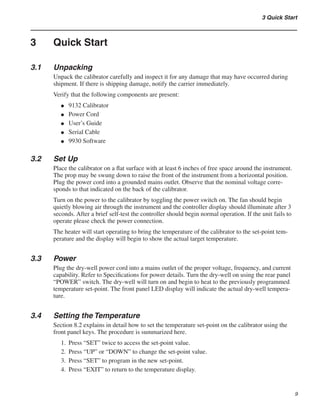 3 Quick Start
3	 Quick Start
3.1	 Unpacking
Unpack the calibrator carefully and inspect it for any damage that may have occurred during
shipment. If there is shipping damage, notify the carrier immediately.
Verify that the following components are present:
9132 Calibrator
Power Cord
User’s Guide
Serial Cable
9930 Software
3.2	 Set Up
Place the calibrator on a flat surface with at least 6 inches of free space around the instrument.
The prop may be swung down to raise the front of the instrument from a horizontal position.
Plug the power cord into a grounded mains outlet. Observe that the nominal voltage corre-
sponds to that indicated on the back of the calibrator.
Turn on the power to the calibrator by toggling the power switch on. The fan should begin
quietly blowing air through the instrument and the controller display should illuminate after 3
seconds. After a brief self-test the controller should begin normal operation. If the unit fails to
operate please check the power connection.
The heater will start operating to bring the temperature of the calibrator to the set-point tem-
perature and the display will begin to show the actual target temperature.
3.3	 Power
Plug the dry-well power cord into a mains outlet of the proper voltage, frequency, and current
capability. Refer to Specifications for power details. Turn the dry-well on using the rear panel
“POWER” switch. The dry-well will turn on and begin to heat to the previously programmed
temperature set-point. The front panel LED display will indicate the actual dry-well tempera-
ture.
3.4	 Setting the Temperature
Section 8.2 explains in detail how to set the temperature set-point on the calibrator using the
front panel keys. The procedure is summarized here.
Press “SET” twice to access the set-point value.
Press “UP” or “DOWN” to change the set-point value.
Press “SET” to program in the new set-point.
Press “EXIT” to return to the temperature display.
●
●
●
●
●
1.
2.
3.
4.
 