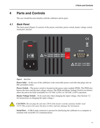 11
4 Parts and Controls
4	 Parts and Controls
The user should become familiar with the calibrator and its parts.
4.1	 Back Panel
The back panel (Figure 2) consists of the power cord inlet, power switch, heater voltage switch,
serial port, and fan.
115V
115V
115 VAC 50/60 Hz 340 W
230 VAC 50/60 Hz 340 W
HEATER
VOLTAGE
SWITCH RS-232
115 V - 4 A F 250 V
230 V - 2 A F 250 V
Figure 2	 Back Panel
Power Inlet – At the rear of the calibrator is the removable power cord inlet that plugs into an
IEC grounded socket.
Power Switch – The power switch is located on the power entry module (PEM). The PEM also
houses the fuses and the dual voltage selector. The PEM and Heater Voltage Switch (see below)
allow the unit to be field switchable for 115 VAC (±10%) or 230 VAC (±10%) operation.
Heater Voltage Switch – To be used only when changing the input voltage. (See Section 7.2
for instructions on changing the input voltage.)
CAUTION: Do not plug the unit into 230 V if the heater switches and fuse holder read
115 V. This action will cause the fuses to blow and may damage the instrument.
Serial Port – A DB-9 male connector is present for interfacing the calibrator to a computer or
terminal with serial RS-232 communications.
 