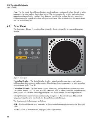 9132 Portable IR Calibrator
User’s Guide
12
Fan – The fan inside the calibrator has two speeds and runs continuously when the unit is being
operated to provide cooling for the instrument. The fan runs slow for heating and maintaining
operation and runs fast for rapid cooling. Slots are provided for airflow. The area around the
calibrator must be kept clear to allow adequate ventilation. The airflow is directed out the front
and can be extremely hot.
4.2	 Front Panel
The front panel (Figure 3) consists of the controller display, controller keypad, and target as-
sembly.
SET UP
DOWN EXIT
9132 INFRARED
CALIBRATOR
Figure 3	 Front Panel
Controller Display – The digital display displays set and actual temperatures and various
calibrator functions, settings, and constants. The display shows temperatures in units according
to the selected scale °C or °F.
Controller Keypad – The four button keypad allows easy setting of the set-point temperature.
The control buttons (SET, DOWN, UP, and EXIT) are used to set the calibrator temperature set-
point, access and set other operating parameters, and access and set calibration parameters.
Setting the control temperature is done directly in degrees of the current scale. The control
temperature can be set to one-tenth of a degree Celsius or Fahrenheit.
The functions of the buttons are as follows:
SET – Used to display the next parameter in the menu and to store parameters to the displayed
value.
DOWN – Used to decrement the displayed value of parameters.
 