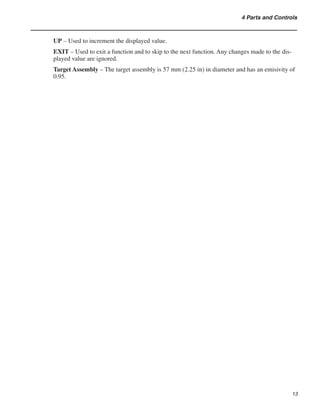 13
4 Parts and Controls
UP – Used to increment the displayed value.
EXIT – Used to exit a function and to skip to the next function. Any changes made to the dis-
played value are ignored.
Target Assembly – The target assembly is 57 mm (2.25 in) in diameter and has an emisivity of
0.95.
 