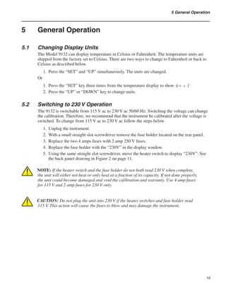 15
5 General Operation
5	 General Operation
5.1	 Changing Display Units
The Model 9132 can display temperature in Celsius or Fahrenheit. The temperature units are
shipped from the factory set to Celsius. There are two ways to change to Fahrenheit or back to
Celsius as described below.
Press the “SET” and “UP” simultaneously. The units are changed.
Or
Press the “SET” key three times from the temperature display to show Un = C
Press the “UP” or “DOWN” key to change units.
5.2	 Switching to 230 V Operation
The 9132 is switchable from 115 V ac to 230 V ac 50/60 Hz. Switching the voltage can change
the calibration. Therefore, we recommend that the instrument be calibrated after the voltage is
switched. To change from 115 V ac to 230 V ac follow the steps below.
Unplug the instrument.
With a small straight slot screwdriver remove the fuse holder located on the rear panel.
Replace the two 4 amps fuses with 2 amp 250 V fuses.
Replace the fuse holder with the “230V” in the display window.
Using the same straight slot screwdriver, move the heater switch to display “230V”. See
the back panel drawing in Figure 2 on page 11.
NOTE: If the heater switch and the fuse holder do not both read 230 V when complete,
the unit will either not heat or only heat at a fraction of its capacity. If not done properly,
the unit could become damaged and void the calibration and warranty. Use 4 amp fuses
for 115 V and 2 amp fuses for 230 V only.
CAUTION: Do not plug the unit into 230 V if the heater switches and fuse holder read
115 V. This action will cause the fuses to blow and may damage the instrument.
1.
1.
2.
1.
2.
3.
4.
5.
 