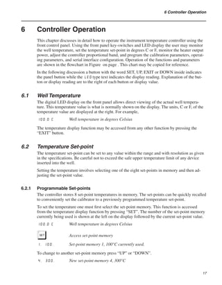 17
6 Controller Operation
6	 Controller Operation
This chapter discusses in detail how to operate the instrument temperature controller using the
front control panel. Using the front panel key-switches and LED display the user may monitor
the well temperature, set the temperature set-point in degrees C or F, monitor the heater output
power, adjust the controller proportional band, and program the calibration parameters, operat-
ing parameters, and serial interface configuration. Operation of the functions and parameters
are shown in the flowchart in Figure on page . This chart may be copied for reference.
In the following discussion a button with the word SET, UP, EXIT or DOWN inside indicates
the panel button while the LED type text indicates the display reading. Explanation of the but-
ton or display reading are to the right of each button or display value.
6.1	 Well Temperature
The digital LED display on the front panel allows direct viewing of the actual well tempera-
ture. This temperature value is what is normally shown on the display. The units, C or F, of the
temperature value are displayed at the right. For example,
100.0 C	 Well temperature in degrees Celsius
The temperature display function may be accessed from any other function by pressing the
“EXIT” button.
6.2	 Temperature Set-point
The temperature set-point can be set to any value within the range and with resolution as given
in the specifications. Be careful not to exceed the safe upper temperature limit of any device
inserted into the well.
Setting the temperature involves selecting one of the eight set-points in memory and then ad-
justing the set-point value.
6.2.1	 Programmable Set-points
The controller stores 8 set-point temperatures in memory. The set-points can be quickly recalled
to conveniently set the calibrator to a previously programmed temperature set-point.
To set the temperature one must first select the set-point memory. This function is accessed
from the temperature display function by pressing “SET”. The number of the set-point memory
currently being used is shown at the left on the display followed by the current set-point value.
100.0 C	 Well temperature in degrees Celsius
S	 Access set-point memory
1. 100.	 Set-point memory 1, 100°C currently used.
To change to another set-point memory press “UP” or “DOWN”.
4. 300.	 New set-point memory 4, 300°C
 
