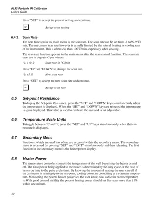 9132 Portable IR Calibrator
User’s Guide
20
Press “SET” to accept the present setting and continue.
S	 Accept scan setting
6.4.2	 Scan Rate
The next function in the main menu is the scan rate. The scan rate can be set from .1 to 99.9°C/
min. The maximum scan rate however is actually limited by the natural heating or cooling rate
of the instrument. This is often less than 100°C/min, especially when cooling.
The scan rate function appears in the main menu after the scan control function. The scan rate
units are in degrees C per minute.
Sr=10.0	 Scan rate in °C/min
Press “UP” or “DOWN” to change the scan rate.
Sr=2.0	 New scan rate
Press “SET” to accept the new scan rate and continue.
S	 Accept scan rate
6.5	 Set-point Resistance
To display the Set-point Resistance, press the “SET” and “DOWN” keys simultaneously when
the temperature is displayed. When the “SET” and “DOWN” keys are released the temperature
is again displayed. This value is used to calibrate the unit and is not adjustable.
6.6	 Temperature Scale Units
To toggle between °C and °F, press the “SET” and “UP” keys simultaneously when the tem-
perature is displayed.
6.7	 Secondary Menu
Functions, which are used less often, are accessed within the secondary menu. The secondary
menu is accessed by pressing “SET” and “EXIT” simultaneously and then releasing. The first
function in the secondary menu is the heater power display.
6.8	 Heater Power
The temperature controller controls the temperature of the well by pulsing the heater on and
off. The total power being applied to the heater is determined by the duty cycle or the ratio of
heater on time to the pulse cycle time. By knowing the amount of heating the user can tell if
the calibrator is heating up to the set-point, cooling down, or controlling at a constant tempera-
ture. Monitoring the percent heater power lets the user know how stable the well temperature
is. With good control stability the percent heating power should not fluctuate more than ±1%
within one minute.
 
