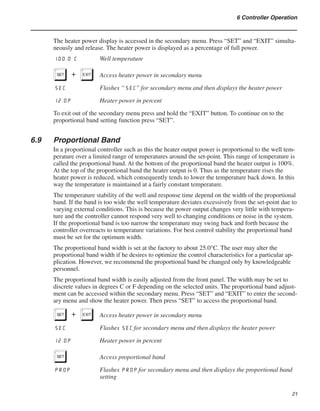 21
6 Controller Operation
The heater power display is accessed in the secondary menu. Press “SET” and “EXIT” simulta-
neously and release. The heater power is displayed as a percentage of full power.
100.0 C	 Well temperature
S+E	 Access heater power in secondary menu
SEC	 Flashes “SEC” for secondary menu and then displays the heater power
12.0P 	 Heater power in percent
To exit out of the secondary menu press and hold the “EXIT” button. To continue on to the
proportional band setting function press “SET”.
6.9	 Proportional Band
In a proportional controller such as this the heater output power is proportional to the well tem-
perature over a limited range of temperatures around the set-point. This range of temperature is
called the proportional band. At the bottom of the proportional band the heater output is 100%.
At the top of the proportional band the heater output is 0. Thus as the temperature rises the
heater power is reduced, which consequently tends to lower the temperature back down. In this
way the temperature is maintained at a fairly constant temperature.
The temperature stability of the well and response time depend on the width of the proportional
band. If the band is too wide the well temperature deviates excessively from the set-point due to
varying external conditions. This is because the power output changes very little with tempera-
ture and the controller cannot respond very well to changing conditions or noise in the system.
If the proportional band is too narrow the temperature may swing back and forth because the
controller overreacts to temperature variations. For best control stability the proportional band
must be set for the optimum width.
The proportional band width is set at the factory to about 25.0°C. The user may alter the
proportional band width if he desires to optimize the control characteristics for a particular ap-
plication. However, we recommend the proportional band be changed only by knowledgeable
personnel.
The proportional band width is easily adjusted from the front panel. The width may be set to
discrete values in degrees C or F depending on the selected units. The proportional band adjust-
ment can be accessed within the secondary menu. Press “SET” and “EXIT” to enter the second-
ary menu and show the heater power. Then press “SET” to access the proportional band.
S+E	 Access heater power in secondary menu
SEC	 Flashes SEC for secondary menu and then displays the heater power
12.0P	 Heater power in percent
S	 Access proportional band
PROP	 Flashes PROP for secondary menu and then displays the proportional band
setting
 
