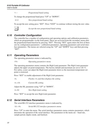 9132 Portable IR Calibrator
User’s Guide
22
4.1	 Proportional band setting
To change the proportional band press “UP” or “DOWN”.
10.0	 New proportional band setting
To accept the new setting press “SET”. Press “EXIT” to continue without storing the new value.
S	 Accept the new proportional band setting
6.10	 Controller Configuration
The controller has a number of configuration and operating options and calibration parameters,
which are programmable via the front panel. These are accessed from the secondary menu after
the proportional band function by pressing “SET”. Pressing “SET” again enters the first of three
sets by configuration parameters – calibration parameters, operating parameters and serial inter-
face parameters. The menus are selected using the “UP” and “DOWN” keys and then pressing
“SET”.
6.11	 Operating Parameters
The operating parameters menu is indicated by,
par	 Operating parameters menu
The operating parameters menu contains the High Limit parameter. The High Limit parameter
adjusts the upper set-point temperature. The factory default and maximum are set to 126 °C.
For safety, a user can adjust the High Limit parameter down so the maximum temperature set-
point is restricted.
Press “SET” to enable adjustment of the High Limit parameter.
HL	 Flashes HL and then displays the setting
H=126	 Current HL setting
Adjust the HL parameter using “UP” or “DOWN”.
H=90	 New High Limit setting
Press “SET” to accept the new High Limit parameter.
6.12	 Serial Interface Parameters
The serial RS-232 interface parameters menu is indicated by,
SErIAL	 Serial RS-232 interface parameters menu
Press “UP” to enter the menu. The serial interface parameters menu contains parameters, which
determine the operation of the serial interface. The parameters in the menu are – baud rate,
sample period, duplex mode, and linefeed.
 