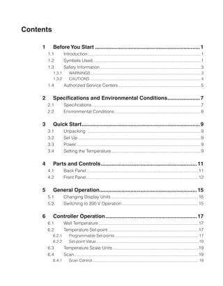 Contents
1	 Before You Start........................................................................1
1.1	 Introduction.............................................................................................1
1.2	 Symbols Used.
........................................................................................1
1.3	 Safety Information...................................................................................3
1.3.1	 WARNINGS.................................................................................................... 3
1.3.2	 CAUTIONS..................................................................................................... 4
1.4	 Authorized Service Centers....................................................................5
2	 Specifications and Environmental Conditions.
......................7
2.1	 Specifications.........................................................................................7
2.2	 Environmental Conditions.......................................................................8
3	 Quick Start.
................................................................................9
3.1	 Unpacking .............................................................................................9
3.2	 Set Up.....................................................................................................9
3.3	 Power......................................................................................................9
3.4	 Setting the Temperature.
.........................................................................9
4	 Parts and Controls..................................................................11
4.1	 Back Panel.
...........................................................................................11
4.2	 Front Panel............................................................................................12
5	 General Operation.
..................................................................15
5.1	 Changing Display Units........................................................................15
5.2	 Switching to 230 V Operation...............................................................15
6	 Controller Operation...............................................................17
6.1	 Well Temperature..................................................................................17
6.2	 Temperature Set-point..........................................................................17
6.2.1	 Programmable Set-points............................................................................ 17
6.2.2	 Set-point Value............................................................................................. 19
6.3	 Temperature Scale Units.
......................................................................19
6.4	 Scan.
.....................................................................................................19
6.4.1	 Scan Control.
................................................................................................ 19
 