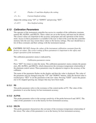 LF	 Flashes LF and then displays the setting
LF= On	 Current linefeed setting
Adjust the setting using “UP” or “DOWN” and pressing “SET”.
LF=OFF	 New linefeed setting
6.13	 Calibration Parameters
The operator of the instrument controller has access to a number of the calibration constants
namely R0, ALPHA, and DELTA. These values are set at the factory and must not be altered.
The correct values are important to the accuracy and proper and safe operation of the instru-
ment. Access to these parameters is available to the user so that in the event that the controller
memory fails the user may restore these values to the factory settings. The user should have a
list of these constants and their settings with the instrument manual.
CAUTION: DO NOT change the values of the instrument calibration constants from the
factory set values. The correct setting of these parameters is important to the safety and
proper operation of the instrument.
The calibration parameters menu is indicated by,
CAL	 Calibration parameters menu
Press “SET” five times to enter the menu. The calibration parameters menu contains the param-
eters, R0, ALPHA, and DELTA, which characterize the resistance-temperature relationship of
the platinum control sensor. These parameters may be adjusted to improve the accuracy of the
calibrator.
The name of the parameter flashes on the display and then the value is displayed. The value of
the parameter may be changed using the “UP” and “DOWN” buttons. After the desired value is
reached press “SET” to set the parameter to the new value. Pressing “EXIT” causes the param-
eter to be skipped ignoring any changes that may have been made.
6.13.1	 R0
This probe parameter refers to the resistance of the control probe at 0°C. The value of this
parameter is set at the factory for best instrument accuracy.
6.13.2	 ALPHA
This probe parameter refers to the average sensitivity of the probe between 0 and 100°C. The
value of this parameter is set at the factory for best instrument accuracy.
6.13.3	 DELTA
This probe parameter characterizes the curvature of the resistance-temperature relationship of
the sensor. The value of this parameter is set at the factory for best instrument accuracy.
 