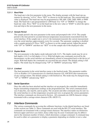 9132 Portable IR Calibrator
User’s Guide
26
7.2.1.1	 Baud Rate
The baud rate is the first parameter in the menu. The display prompts with the baud rate pa-
rameter by showing “bAUd”. Press “SET” to choose to set the baud rate. The current baud rate
value is displayed. The baud rate may be programmed to 300, 600, 1200, 2400, 4800, or 9600
baud. The baud rate is pre-programmed to 1200 baud. Use “UP” or “DOWN” to change the
baud rate value. Press “SET” to set the baud rate to the new value or “EXIT” to abort the opera-
tion and skip to the next parameter in the menu.
7.2.1.2	 Sample Period
The sample period is the next parameter in the menu and prompted with SPER. The sample
period is the time period in seconds between temperature measurements transmitted from the
serial interface. If the sample rate is set to 5, the instrument transmits the current measurement
over the serial interface approximately every five seconds. The automatic sampling is disabled
with a sample period of 0. Press “SET” to choose to set the sample period. Adjust the period
with “UP” or “DOWN” and then use “SET” to set the sample rate to the displayed value.
7.2.1.3	 Duplex Mode
The next parameter is the duplex mode indicated with DUPL. The duplex mode may be set to
half duplex (HALF) or full duplex (FULL). With full duplex any commands received by the
thermometer via the serial interface are immediately echoed or transmitted back to the device of
origin. With half duplex the commands are executed but not echoed. The default setting is full
duplex. The mode may be changed using “UP” or “DOWN” and pressing “SET”.
7.2.1.4	 Linefeed
The final parameter in the serial interface menu is the linefeed mode. This parameter enables
(ON) or disables (OFF) transmission of a linefeed character (LF, ASCII10) after transmission
of any carriage-return. The default setting is with linefeed on. The mode may be changed using
“UP” or “DOWN” and pressing “SET”.
7.2.2	 Serial Operation
Once the cable has been attached and the interface set up properly the controller immediately
begins transmitting temperature readings at the programmed rate. The serial communications
uses 8 data bits, one stop bit, and no parity. The set-point and other commands may be sent via
the serial interface to set the temperature set-point and view or program the various parameters.
The interface commands are discussed in Section . All commands are ASCII character strings
terminated with a carriage-return character (CR, ASCII 13).
7.3	 Interface Commands
The various commands for accessing the calibrator functions via the digital interfaces are listed
in this section (see Table 3). These commands are used with the RS-232 serial interface. The
commands are terminated with a carriage-return character. The interface makes no distinction
between upper and lower case letters, hence either may be used. Commands may be abbrevi-
ated to the minimum number of letters, which determines a unique command. A command may
be used to either set a parameter or display a parameter depending on whether or not a value
 