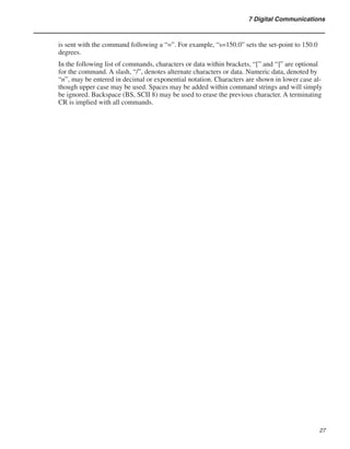 27
7 Digital Communications
is sent with the command following a “=”. For example, “s=150.0” sets the set-point to 150.0
degrees.
In the following list of commands, characters or data within brackets, “[” and “]” are optional
for the command. A slash, “/”, denotes alternate characters or data. Numeric data, denoted by
“n”, may be entered in decimal or exponential notation. Characters are shown in lower case al-
though upper case may be used. Spaces may be added within command strings and will simply
be ignored. Backspace (BS, SCII 8) may be used to erase the previous character. A terminating
CR is implied with all commands.
 