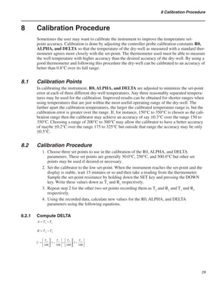 29
8 Calibration Procedure
8	 Calibration Procedure
Sometimes the user may want to calibrate the instrument to improve the temperature set-
point accuracy. Calibration is done by adjusting the controller probe calibration constants R0,
ALPHA, and DELTA so that the temperature of the dry-well as measured with a standard ther-
mometer agrees more closely with the set-point. The thermometer used must be able to measure
the well temperature with higher accuracy than the desired accuracy of the dry-well. By using a
good thermometer and following this procedure the dry-well can be calibrated to an accuracy of
better than 0.8°C over its full range.
8.1	 Calibration Points
In calibrating the instrument, R0, ALPHA, and DELTA are adjusted to minimize the set-point
error at each of three different dry-well temperatures. Any three reasonably separated tempera-
tures may be used for the calibration. Improved results can be obtained for shorter ranges when
using temperatures that are just within the most useful operating range of the dry-well. The
farther apart the calibration temperatures, the larger the calibrated temperature range is, but the
calibration error is greater over the range. If, for instance, 150°C to 350°C is chosen as the cali-
bration range then the calibrator may achieve an accuracy of say ±0.3°C over the range 150 to
350°C. Choosing a range of 200°C to 300°C may allow the calibrator to have a better accuracy
of maybe ±0.2°C over the range 175 to 325°C but outside that range the accuracy may be only
±0.5°C.
8.2	 Calibration Procedure
Choose three set points to use in the calibration of the R0, ALPHA, and DELTA
parameters. These set points are generally 50.0°C, 250°C, and 500.0°C but other set
points may be used if desired or necessary.
Set the calibrator to the low set-point. When the instrument reaches the set-point and the
display is stable, wait 15 minutes or so and then take a reading from the thermometer.
Sample the set-point resistance by holding down the SET key and pressing the DOWN
key. Write these values down as T1
and R1
respectively.
Repeat step 2 for the other two set points recording them as T2
and R2
and T3
and R3
respectively.
Using the recorded data, calculate new values for the R0, ALPHA, and DELTA
parameters using the following equations.
8.2.1	 Compute DELTA
1.
2.
3.
4.
 