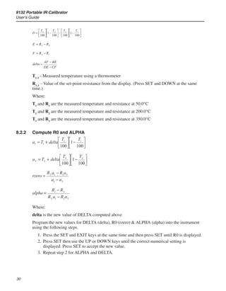 9132 Portable IR Calibrator
User’s Guide
30
T1-3
- Measured temperature using a thermometer
R1-3
– Value of the set-point resistance from the display. (Press SET and DOWN at the same
time.)
Where:
T1
and R1
are the measured temperature and resistance at 50.0°C
T2
and R2
are the measured temperature and resistance at 200.0°C
T3
and R3
are the measured temperature and resistance at 350.0°C
8.2.2	 Compute R0 and ALPHA
Where:
delta is the new value of DELTA computed above
Program the new values for DELTA (delta), R0 (rzero)  ALPHA (alpha) into the instrument
using the following steps.
Press the SET and EXIT keys at the same time and then press SET until R0 is displayed.
Press SET then use the UP or DOWN keys until the correct numerical setting is
displayed. Press SET to accept the new value.
Repeat step 2 for ALPHA and DELTA.
1.
2.
3.
 