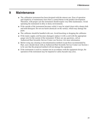 33
9 Maintenance
9	 Maintenance
The calibration instrument has been designed with the utmost care. Ease of operation
and simplicity of maintenance have been a central theme in the product development.
Therefore, with proper care the instrument should require very little maintenance. Avoid
operating the instrument in dirty or dusty environments.
If the outside of the instrument becomes soiled, it may be wiped clean with a damp cloth
and mild detergent. Do not use harsh chemicals on the surface, which may damage the
paint.
The calibrator should be handled with care. Avoid knocking or dropping the calibrator.
If the mains supply cord becomes damaged, replace it with a cord with the appropriate
gauge wire for the current of the instrument. If there are any questions, call an
Authorized Hart Scientific Service Center (see Section ) for more information.
Before using any cleaning or decontamination method except those recommended by
Hart, users should check with an Authorized Hart Scientific Service Center (see Section )
to be sure that the proposed method will not damage the equipment.
If the instrument is used in a manner not in accordance with the equipment design, the
operation of the instrument may be impaired or safety hazards may arise.
●
●
●
●
●
●
 