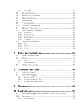 6.4.2	 Scan Rate.
.................................................................................................... 20
6.5	 Set-point Resistance.
............................................................................20
6.6	 Temperature Scale Units.
......................................................................20
6.7	 Secondary Menu.
..................................................................................20
6.8	 Heater Power........................................................................................20
6.9	 Proportional Band.................................................................................21
6.10	 Controller Configuration........................................................................22
6.11	 Operating Parameters..........................................................................22
6.12	 Serial Interface Parameters..................................................................22
6.12.1	 Baud Rate.................................................................................................... 23
6.12.2	 Sample Period.
............................................................................................. 23
6.12.3	 Duplex Mode.
............................................................................................... 23
6.12.4	 Linefeed....................................................................................................... 23
6.13	 Calibration Parameters.........................................................................24
6.13.1	 R0................................................................................................................. 24
6.13.2	 ALPHA.
......................................................................................................... 24
6.13.3	 DELTA........................................................................................................... 24
7	 Digital Communications.........................................................25
7.1	 Serial Communications.........................................................................25
7.2	 Wiring.
...................................................................................................25
7.2.1	 Setup............................................................................................................ 25
7.2.2	 Serial Operation........................................................................................... 26
7.3	 Interface Commands............................................................................26
8	 Calibration Procedure............................................................29
8.1	 Calibration Points..................................................................................29
8.2	 Calibration Procedure...........................................................................29
8.2.1	 Compute DELTA........................................................................................... 29
8.2.2	 Compute R0 and ALPHA............................................................................. 30
8.2.3	 Accuracy and Repeatability.
........................................................................ 31
9	 Maintenance............................................................................33
10	 Troubleshooting......................................................................35
10.1	 Troubleshooting Problems, Possible Causes, and Solutions.
...............35
10.2	 Comments.
............................................................................................36
10.2.1	 EMC Directive.............................................................................................. 36
 