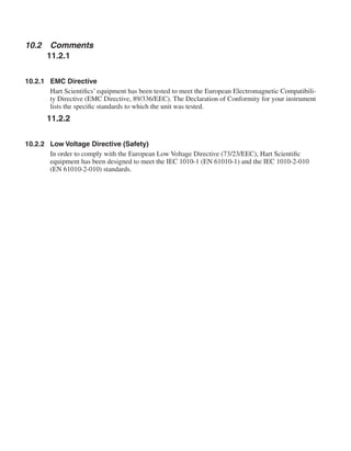 10.2	 Comments
11.2.1
10.2.1	 EMC Directive
Hart Scientifics’ equipment has been tested to meet the European Electromagnetic Compatibili-
ty Directive (EMC Directive, 89/336/EEC). The Declaration of Conformity for your instrument
lists the specific standards to which the unit was tested.
11.2.2
10.2.2	 Low Voltage Directive (Safety)
In order to comply with the European Low Voltage Directive (73/23/EEC), Hart Scientific
equipment has been designed to meet the IEC 1010-1 (EN 61010-1) and the IEC 1010-2-010
(EN 61010-2-010) standards.
 